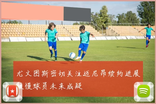 尤文图斯密切关注迈尼昂续约进展缓慢球员未来成疑