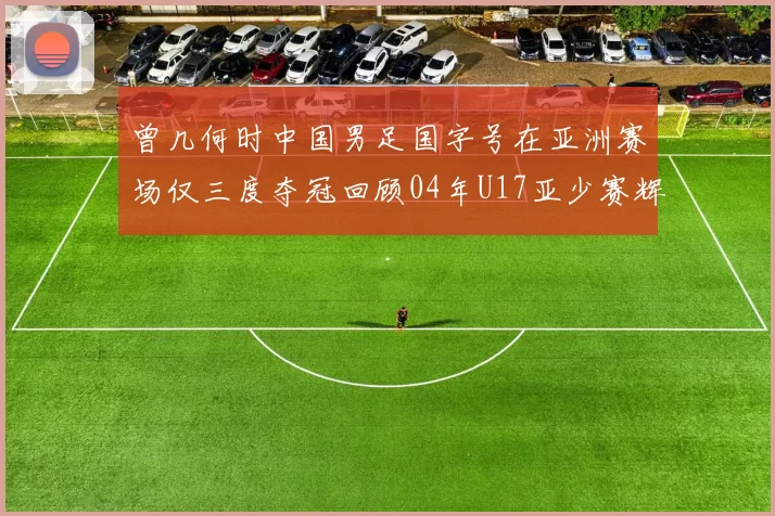 曾几何时中国男足国字号在亚洲赛场仅三度夺冠回顾04年U17亚少赛辉煌时刻