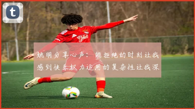 姚明分享心声：能拒绝的时刻让我感到快乐权力运用的复杂性让我深感不足