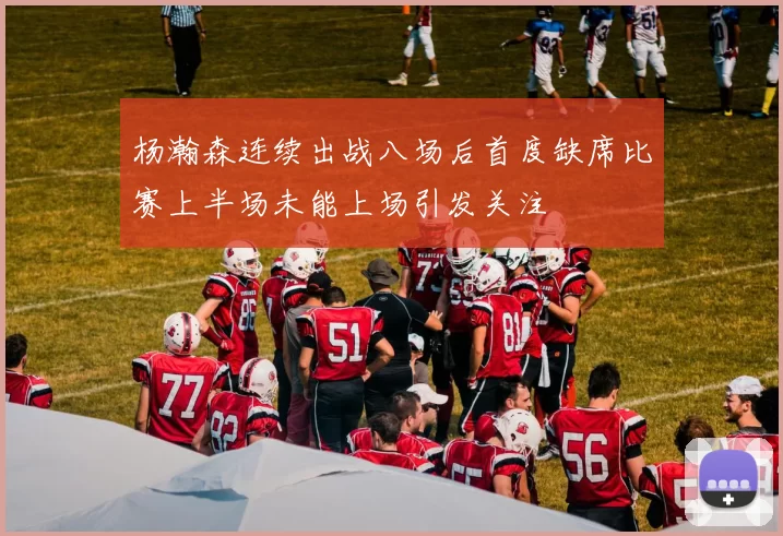 杨瀚森连续出战八场后首度缺席比赛上半场未能上场引发关注