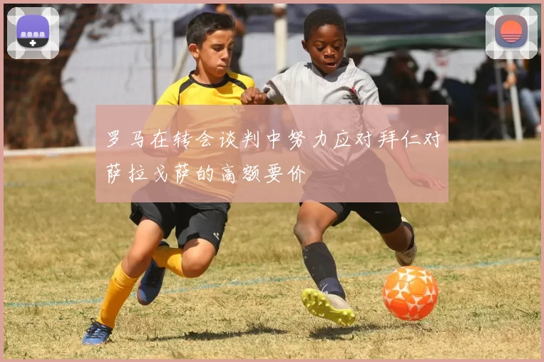 罗马在转会谈判中努力应对拜仁对萨拉戈萨的高额要价