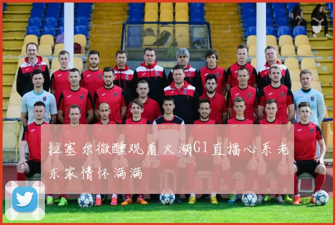 拉塞尔微醺观看火湖G1直播心系老东家情怀满满