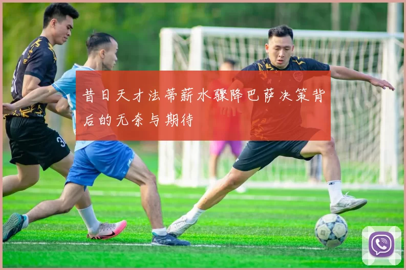 昔日天才法蒂薪水骤降巴萨决策背后的无奈与期待