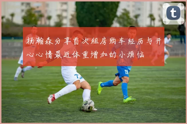 杨瀚森分享首次租房购车经历与开心心情最近体重增加的小烦恼