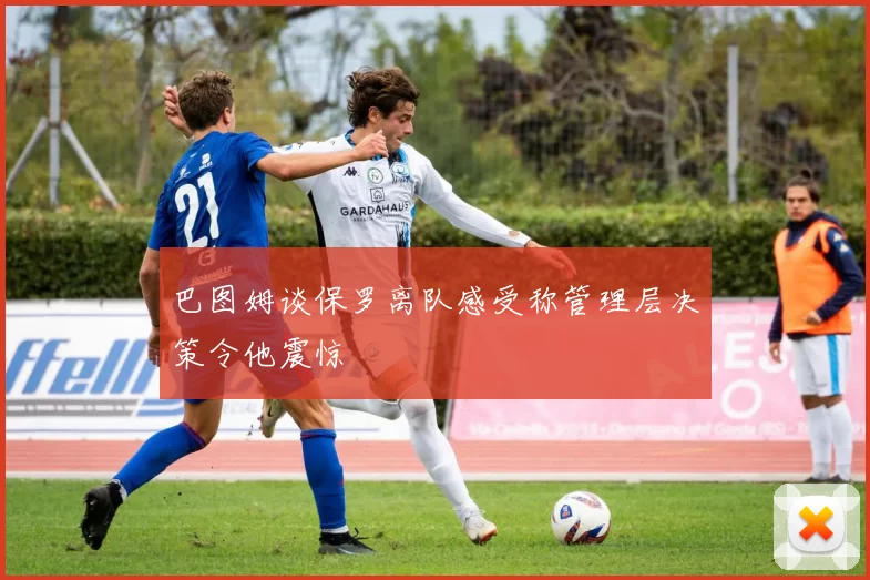 巴图姆谈保罗离队感受称管理层决策令他震惊