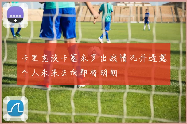 卡里克谈卡塞米罗出战情况并透露个人未来去向即将明朗