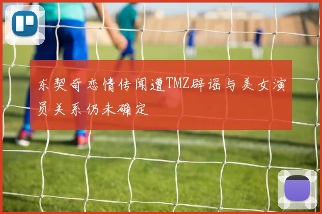 东契奇恋情传闻遭TMZ辟谣与美女演员关系仍未确定