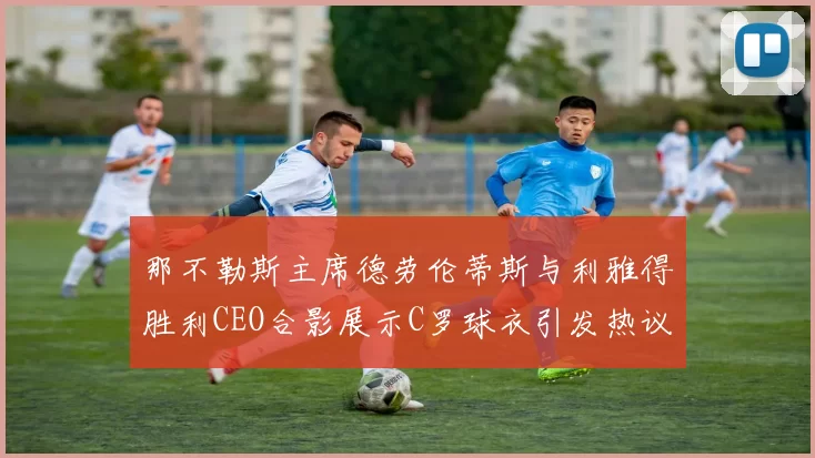 那不勒斯主席德劳伦蒂斯与利雅得胜利CEO合影展示C罗球衣引发热议