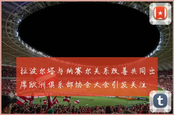 拉波尔塔与纳赛尔关系改善共同出席欧洲俱乐部协会大会引发关注