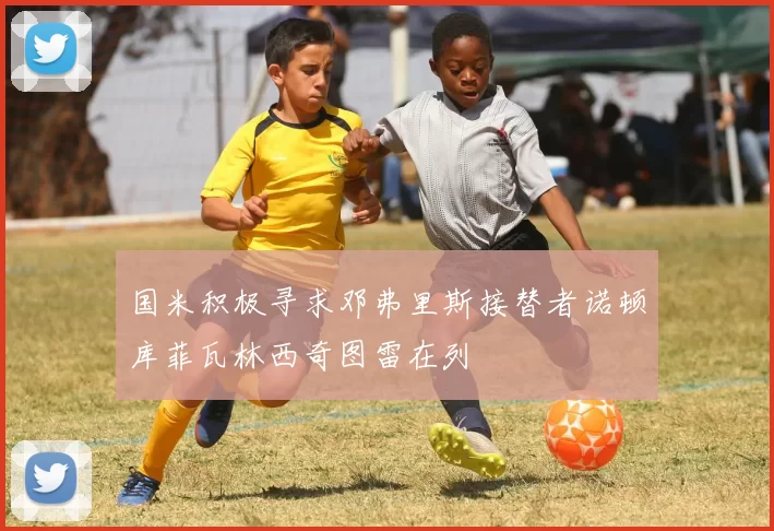 国米积极寻求邓弗里斯接替者诺顿库菲瓦林西奇图雷在列