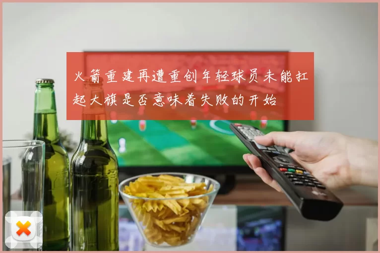 火箭重建再遭重创年轻球员未能扛起大旗是否意味着失败的开始