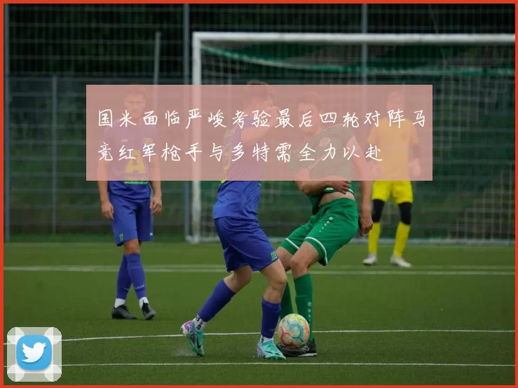 国米面临严峻考验最后四轮对阵马竞红军枪手与多特需全力以赴