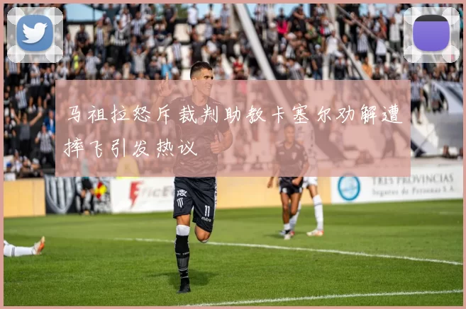马祖拉怒斥裁判助教卡塞尔劝解遭摔飞引发热议