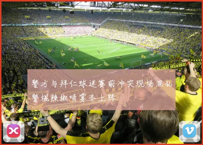 警方与拜仁球迷赛前冲突现场混乱警棍辣椒喷雾齐上阵