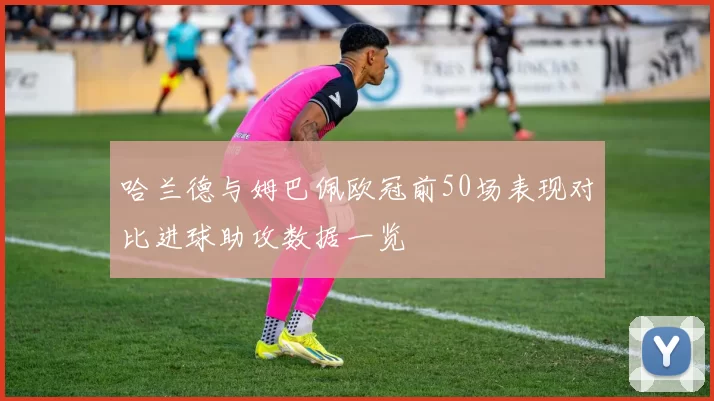 哈兰德与姆巴佩欧冠前50场表现对比进球助攻数据一览