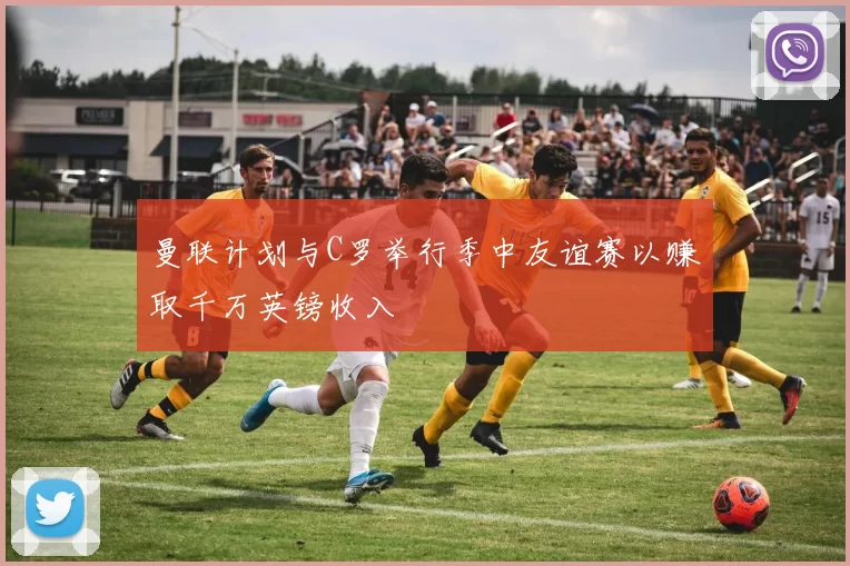 曼联计划与C罗举行季中友谊赛以赚取千万英镑收入