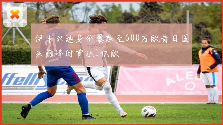 伊卡尔迪身价暴跌至600万欧昔日国米巅峰时曾达1亿欧