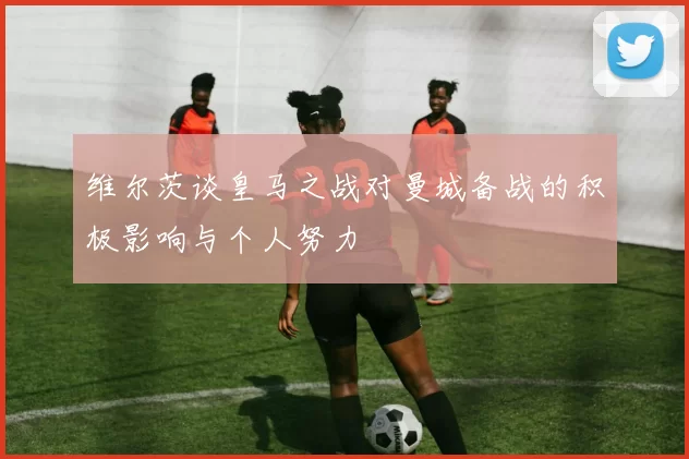 维尔茨谈皇马之战对曼城备战的积极影响与个人努力