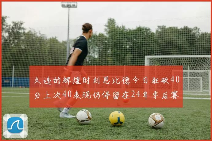 久违的辉煌时刻恩比德今日狂砍40分上次40表现仍停留在24年季后赛