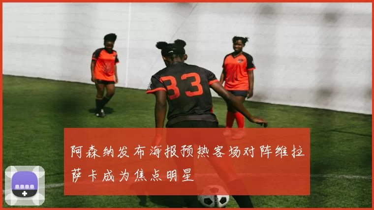 阿森纳发布海报预热客场对阵维拉萨卡成为焦点明星