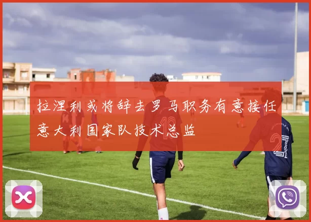 拉涅利或将辞去罗马职务有意接任意大利国家队技术总监