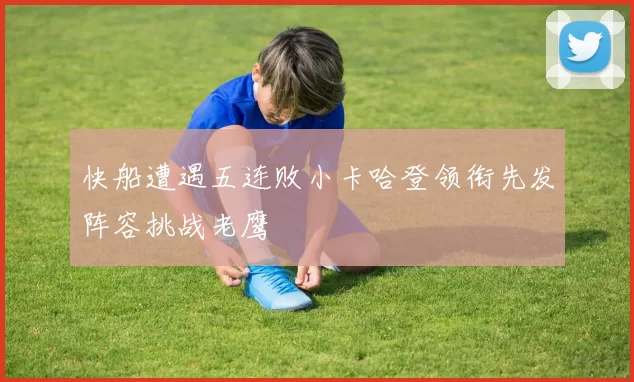 快船遭遇五连败小卡哈登领衔先发阵容挑战老鹰