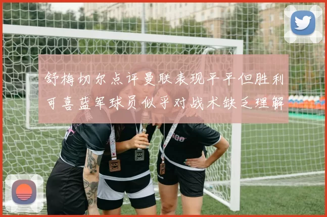 舒梅切尔点评曼联表现平平但胜利可喜蓝军球员似乎对战术缺乏理解