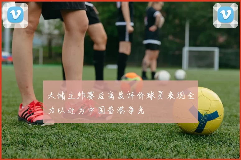 大埔主帅赛后高度评价球员表现全力以赴为中国香港争光
