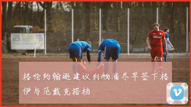 格伦约翰逊建议利物浦尽早签下格伊与范戴克搭档